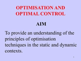1
OPTIMISATION AND
OPTIMAL CONTROL
AIM
To provide an understanding of the
principles of optimisation
techniques in the static and dynamic
contexts.
 