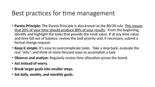 Best practices for time management
• Pareto Principle: The Pareto Principle is also known as the 80/20 rule. This means
that 20% of your time should produce 80% of your results. From the beginning,
identify and highlight the tasks that provide the most value. If at any time value
and time fall out of balance, review the task priority and, if necessary, submit a
formal change request.
• Keep it simple: It’s easy to overcomplicate tasks. Take a step back, evaluate the
real “why”, and think of more focused ways to accomplish a task.
• Observe and analyze: Regularly review time allocation across the board.
• Act instead of worry.
• Break larger goals into smaller steps.
• Set daily, weekly, and monthly goals.
 