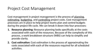 Project Cost Management
Cost management in project management is the process of planning,
estimating, budgeting, and controlling project costs. Cost management
processes are in place to help project teams plan and control budgets
during the project life cycle. We can break it down into four processes:
1. Resource planning: Resource planning looks specifically at the costs
associated with each of the resources. Because of the complexity of this
process, a work breakdown structure (WBS) can help to simplify and
provide clarity.
2. Cost estimation: Cost estimation is the process of approximating the
costs associated with each of the resources required for all scheduled
activities.
 