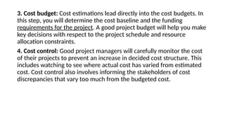3. Cost budget: Cost estimations lead directly into the cost budgets. In
this step, you will determine the cost baseline and the funding
requirements for the project. A good project budget will help you make
key decisions with respect to the project schedule and resource
allocation constraints.
4. Cost control: Good project managers will carefully monitor the cost
of their projects to prevent an increase in decided cost structure. This
includes watching to see where actual cost has varied from estimated
cost. Cost control also involves informing the stakeholders of cost
discrepancies that vary too much from the budgeted cost.
 