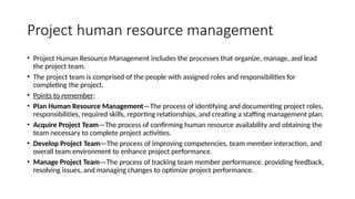 Project human resource management
• Project Human Resource Management includes the processes that organize, manage, and lead
the project team.
• The project team is comprised of the people with assigned roles and responsibilities for
completing the project.
• Points to remember:
• Plan Human Resource Management—The process of identifying and documenting project roles,
responsibilities, required skills, reporting relationships, and creating a staffing management plan.
• Acquire Project Team—The process of confirming human resource availability and obtaining the
team necessary to complete project activities.
• Develop Project Team—The process of improving competencies, team member interaction, and
overall team environment to enhance project performance.
• Manage Project Team—The process of tracking team member performance, providing feedback,
resolving issues, and managing changes to optimize project performance.
 