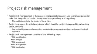 Project risk management
• Project risk management is the process that project managers use to manage potential
risks that may affect a project in any way, both positively and negatively.
• The goal is to minimise the impact of these risks.
• Project managers do not always know which risks the project is exposed to, when they
occur, and why.
• Due to this high degree of uncertainty, project risk management requires a serious and in-depth
approach.
• Project risk management consists of the following steps:
Risk identification
Risk analysis
Risk assessment
Risk management
Risk monitoring
 