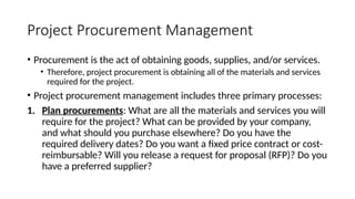 Project Procurement Management
• Procurement is the act of obtaining goods, supplies, and/or services.
• Therefore, project procurement is obtaining all of the materials and services
required for the project.
• Project procurement management includes three primary processes:
1. Plan procurements: What are all the materials and services you will
require for the project? What can be provided by your company,
and what should you purchase elsewhere? Do you have the
required delivery dates? Do you want a fixed price contract or cost-
reimbursable? Will you release a request for proposal (RFP)? Do you
have a preferred supplier?
 