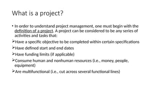 What is a project?
• In order to understand project management, one must begin with the
definition of a project. A project can be considered to be any series of
activities and tasks that:
Have a specific objective to be completed within certain specifications
Have defined start and end dates
Have funding limits (if applicable)
Consume human and nonhuman resources (i.e., money, people,
equipment)
Are multifunctional (i.e., cut across several functional lines)
 