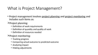 What is Project Management?
• Project management involves project planning and project monitoring and
includes such items as:
Project planning:
• Definition of work requirements
• Definition of quantity and quality of work
• Definition of resources needed
Project monitoring:
• Tracking progress
• Comparing actual outcome to predicted outcome
• Analyzing impact
• Making adjustments
 