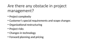 Are there any obstacle in project
management?
• Project complexity
• Customer’s special requirements and scope changes
• Organizational restructuring
• Project risks
• Changes in technology
• Forward planning and pricing
 