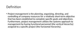 Definition
• Project management is the planning, organizing, directing, and
controlling of company resources for a relatively short-term objective
that has been established to complete specific goals and objectives.
Furthermore, project management utilizes the systems approach to
management by having functional personnel (the vertical hierarchy)
assigned to a specific project (the horizontal hierarchy).
 