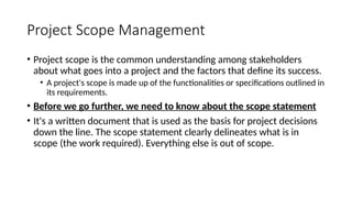 Project Scope Management
• Project scope is the common understanding among stakeholders
about what goes into a project and the factors that define its success.
• A project's scope is made up of the functionalities or specifications outlined in
its requirements.
• Before we go further, we need to know about the scope statement
• It's a written document that is used as the basis for project decisions
down the line. The scope statement clearly delineates what is in
scope (the work required). Everything else is out of scope.
 