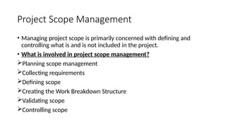 Project Scope Management
• Managing project scope is primarily concerned with defining and
controlling what is and is not included in the project.
• What is involved in project scope management?
Planning scope management
Collecting requirements
Defining scope
Creating the Work Breakdown Structure
Validating scope
Controlling scope
 