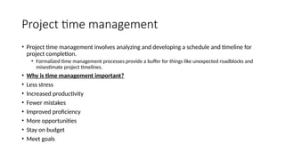 Project time management
• Project time management involves analyzing and developing a schedule and timeline for
project completion.
• Formalized time management processes provide a buffer for things like unexpected roadblocks and
misestimate project timelines.
• Why is time management important?
• Less stress
• Increased productivity
• Fewer mistakes
• Improved proficiency
• More opportunities
• Stay on budget
• Meet goals
 