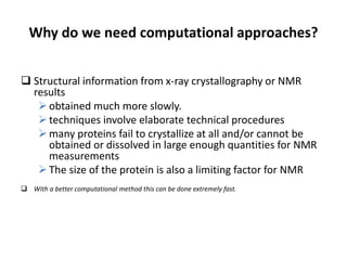 Why do we need computational approaches?
 Structural information from x-ray crystallography or NMR
results
obtained much more slowly.
techniques involve elaborate technical procedures
many proteins fail to crystallize at all and/or cannot be
obtained or dissolved in large enough quantities for NMR
measurements
The size of the protein is also a limiting factor for NMR
 With a better computational method this can be done extremely fast.
 