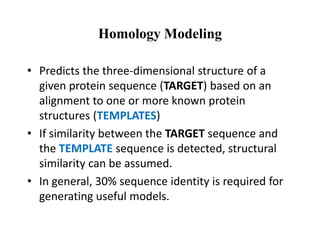 Homology Modeling
• Predicts the three-dimensional structure of a
given protein sequence (TARGET) based on an
alignment to one or more known protein
structures (TEMPLATES)
• If similarity between the TARGET sequence and
the TEMPLATE sequence is detected, structural
similarity can be assumed.
• In general, 30% sequence identity is required for
generating useful models.
 