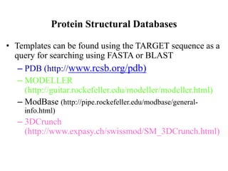 Protein Structural Databases
• Templates can be found using the TARGET sequence as a
query for searching using FASTA or BLAST
– PDB (http://www.rcsb.org/pdb)
– MODELLER
(http://guitar.rockefeller.edu/modeller/modeller.html)
– ModBase (http://pipe.rockefeller.edu/modbase/general-
info.html)
– 3DCrunch
(http://www.expasy.ch/swissmod/SM_3DCrunch.html)
 