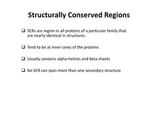 Structurally Conserved Regions
 SCRs are region in all proteins of a particular family that
are nearly identical in structures.
 Tend to be at inner cores of the proteins
 Usually contains alpha-helices and beta sheets
 No SCR can span more than one secondary structure
 