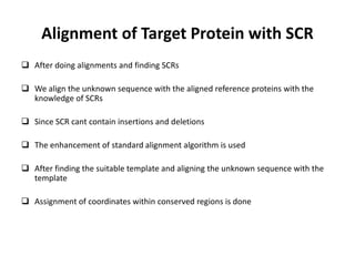 Alignment of Target Protein with SCR
 After doing alignments and finding SCRs
 We align the unknown sequence with the aligned reference proteins with the
knowledge of SCRs
 Since SCR cant contain insertions and deletions
 The enhancement of standard alignment algorithm is used
 After finding the suitable template and aligning the unknown sequence with the
template
 Assignment of coordinates within conserved regions is done
 