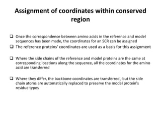 Assignment of coordinates within conserved
region
 Once the correspondence between amino acids in the reference and model
sequences has been made, the coordinates for an SCR can be assigned
 The reference proteins' coordinates are used as a basis for this assignment
 Where the side chains of the reference and model proteins are the same at
corresponding locations along the sequence, all the coordinates for the amino
acid are transferred
 Where they differ, the backbone coordinates are transferred , but the side
chain atoms are automatically replaced to preserve the model protein's
residue types
 