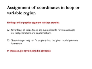 Finding similar peptide segment in other proteins
 Advantage: all loops found are guaranteed to have reasonable
internal geometries and conformations
 Disadvantage: may not fit properly into the given model protein’s
framework
In this case, de-novo method is advisable
Assignment of coordinates in loop or
variable region
 
