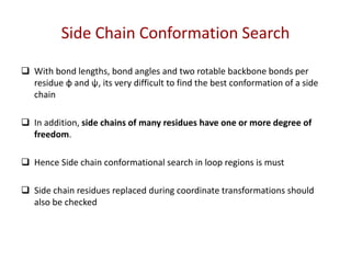 Side Chain Conformation Search
 With bond lengths, bond angles and two rotable backbone bonds per
residue φ and ψ, its very difficult to find the best conformation of a side
chain
 In addition, side chains of many residues have one or more degree of
freedom.
 Hence Side chain conformational search in loop regions is must
 Side chain residues replaced during coordinate transformations should
also be checked
 