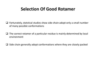 Selection Of Good Rotamer
 Fortunately, statstical studies show side chain adopt only a small number
of many possible conformations
 The correct rotamer of a particular residue is mainly determined by local
environment
 Side chain generally adopt conformations where they are closely packed
 