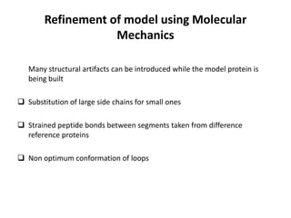 Refinement of model using Molecular
Mechanics
Many structural artifacts can be introduced while the model protein is
being built
 Substitution of large side chains for small ones
 Strained peptide bonds between segments taken from difference
reference proteins
 Non optimum conformation of loops
 