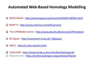 Automated Web-Based Homology Modelling
 SWISS Model : http://www.expasy.org/swissmod/SWISS-MODEL.html
 WHAT IF : http://www.cmbi.kun.nl/swift/servers/
 The CPHModels Server : http://www.cbs.dtu.dk/services/CPHmodels/
 3D Jigsaw : http://www.bmm.icnet.uk/~3djigsaw/
 SDSC1 : http://cl.sdsc.edu/hm.html
 EsyPred3D : http://www.fundp.ac.be/urbm/bioinfo/esypred/
 HHpred server: https://toolkit.tuebingen.mpg.de/tools/hhpred
 