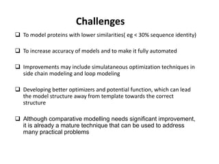 Challenges
 To model proteins with lower similarities( eg < 30% sequence identity)
 To increase accuracy of models and to make it fully automated
 Improvements may include simulataneous optimization techniques in
side chain modeling and loop modeling
 Developing better optimizers and potential function, which can lead
the model structure away from template towards the correct
structure
 Although comparative modelling needs significant improvement,
it is already a mature technique that can be used to address
many practical problems
 