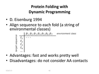 STAT115 42
Protein Folding with
Dynamic Programming
• D. Eisenburg 1994
• Align sequence to each fold (a string of
environmental classes)
• Advantages: fast and works pretty well
• Disadvantages: do not consider AA contacts
 