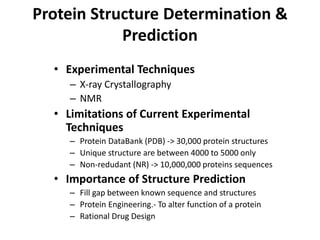 Protein Structure Determination &
Prediction
• Experimental Techniques
– X-ray Crystallography
– NMR
• Limitations of Current Experimental
Techniques
– Protein DataBank (PDB) -> 30,000 protein structures
– Unique structure are between 4000 to 5000 only
– Non-redudant (NR) -> 10,000,000 proteins sequences
• Importance of Structure Prediction
– Fill gap between known sequence and structures
– Protein Engineering.- To alter function of a protein
– Rational Drug Design
 
