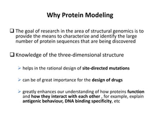 Why Protein Modeling
 The goal of research in the area of structural genomics is to
provide the means to characterize and identify the large
number of protein sequences that are being discovered
Knowledge of the three-dimensional structure
 helps in the rational design of site-directed mutations
 can be of great importance for the design of drugs
 greatly enhances our understanding of how proteins function
and how they interact with each other , for example, explain
antigenic behaviour, DNA binding specificity, etc
 