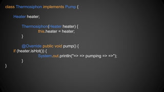 class Thermosiphon implements Pump {
Heater heater;
Thermosiphon(Heater heater) {
this.heater = heater;
}
@Override public void pump() {
if (heater.isHot()) {
System.out.println("=> => pumping => =>");
}
}
 