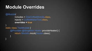 Module Overrides
@Module(
includes = DripCoffeeModule.class,
injects = CoffeeMakerTest.class,
overrides = true
)
static class TestModule {
@Provides @Singleton Heater provideHeater() {
return Mockito.mock(Heater.class);
}
}
 