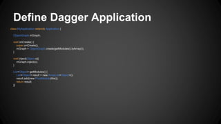 Define Dagger Application
class MyApplication extends Application {
ObjectGraph mGraph;
void onCreate() {
super.onCreate();
mGraph = ObjectGraph.create(getModules().toArray());
}
void inject(Object o){
mGraph.inject(o);
}
List<Object> getModules() {
List<Object> result = new ArrayList<Object>();
result.add(new ProdModule(this));
return result;
}}
 