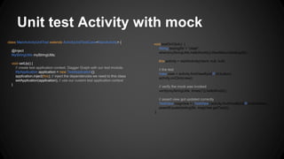 Unit test Activity with mock
class MainActivityUnitTest extends ActivityUnitTestCase<MainActivity> {
@Inject
MyStringUtils myStringUtils;
void setUp() {
// create test application context, Dagger Graph with our test module.
MyApplication application = new TestApplication();
application.inject(this); // inject the dependencies we need to this class
setApplication(application); // use our custom test application context
}
void testOnClick() {
String testingStr = "olala";
when(myStringUtils.helloWorld()).thenReturn(testingStr);
this.activity = startActivity(intent, null, null);
// the test
View view = activity.findViewById(R.id.button);
activity.onClick(view);
// verify the mock was invoked
verify(myStringUtils, times(1)).helloWorld();
// assert view got updated correctly
TextView msgView = (TextView) activity.findViewById(R.id.textView);
assertEquals(testingStr, msgView.getText());
}
 