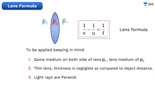Lens formula
1. Same medium on both side of lens μ1 , lens medium of μ2
2. Thin lens, thickness is negligible as compared to object distance.
3. Light rays are Paraxial
Lens Formula
To be applied keeping in mind:
 
