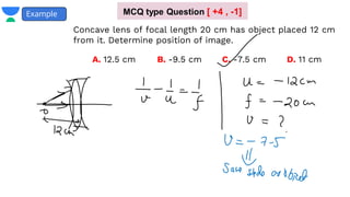 Example
Concave lens of focal length 20 cm has object placed 12 cm
from it. Determine position of image.
A. 12.5 cm B. -9.5 cm D. 11 cm
C. -7.5 cm
MCQ type Question [ +4 , -1]
 