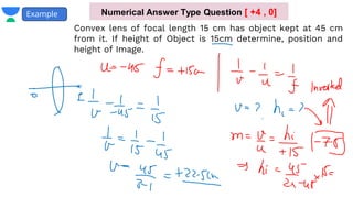 Example
Convex lens of focal length 15 cm has object kept at 45 cm
from it. If height of Object is 15cm determine, position and
height of Image.
Numerical Answer Type Question [ +4 , 0]
 