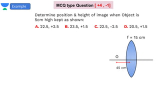 Example
f = 15 cm
45 cm
O
A. 22.5, +2.5 B. 23.5, +1.5 D. 20.5, +1.5
C. 22.5, -2.5
Determine position & height of image when Object is
5cm high kept as shown:
MCQ type Question [ +4 , -1]
 