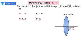 Example
f = 12 cm
32 cm
Find position of object for which Image is formed 32 cm from
lens
A. 22.5 B. 17.5
D. 20
C. 19.2
MCQ type Question [ +4 , -1]
 