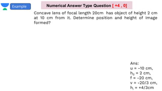 Example
Concave lens of focal length 20cm has object of height 2 cm
at 10 cm from it. Determine position and height of Image
formed?
Ans:
u = -10 cm,
h0 = 2 cm,
f = -20 cm,
v = -20/3 cm,
hi = +4/3cm
Numerical Answer Type Question [ +4 , 0]
 
