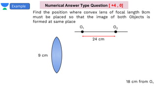 Example
Find the position where convex lens of focal length 9cm
must be placed so that the image of both Objects is
formed at same place
O1 O2
24 cm
9 cm
18 cm from O1
Numerical Answer Type Question [ +4 , 0]
 