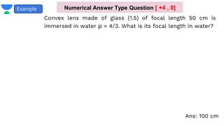 Convex lens made of glass (1.5) of focal length 50 cm is
immersed in water μ = 4/3. What is its focal length in water?
Example Numerical Answer Type Question [ +4 , 0]
Ans: 100 cm
 