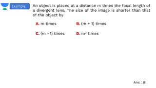 An object is placed at a distance m times the focal length of
a divergent lens. The size of the image is shorter than that
of the object by
Example
A. m times B. (m + 1) times
C. (m –1) times D. m2 times
Ans : B
 