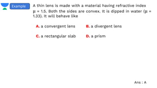 A thin lens is made with a material having refractive index
μ = 1.5. Both the sides are convex. It is dipped in water (μ =
1.33). It will behave like
Example
A. a convergent lens B. a divergent lens
C. a rectangular slab D. a prism
Ans : A
 