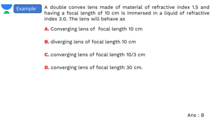 A double convex lens made of material of refractive index 1.5 and
having a focal length of 10 cm is immersed in a liquid of refractive
index 3.0. The lens will behave as
Example
A. Converging lens of focal length 10 cm
B. diverging lens of focal length 10 cm
C. converging lens of focal length 10/3 cm
D. converging lens of focal length 30 cm.
Ans : B
 