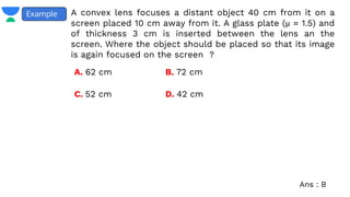 A convex lens focuses a distant object 40 cm from it on a
screen placed 10 cm away from it. A glass plate (μ = 1.5) and
of thickness 3 cm is inserted between the lens an the
screen. Where the object should be placed so that its image
is again focused on the screen ?
Example
Ans : B
A. 62 cm B. 72 cm
C. 52 cm D. 42 cm
 
