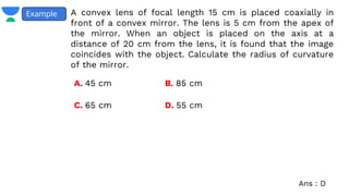 A convex lens of focal length 15 cm is placed coaxially in
front of a convex mirror. The lens is 5 cm from the apex of
the mirror. When an object is placed on the axis at a
distance of 20 cm from the lens, it is found that the image
coincides with the object. Calculate the radius of curvature
of the mirror.
Example
A. 45 cm B. 85 cm
C. 65 cm D. 55 cm
Ans : D
 
