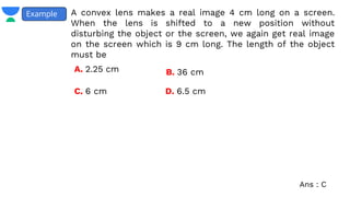 A convex lens makes a real image 4 cm long on a screen.
When the lens is shifted to a new position without
disturbing the object or the screen, we again get real image
on the screen which is 9 cm long. The length of the object
must be
Example
A. 2.25 cm B. 36 cm
C. 6 cm D. 6.5 cm
Ans : C
 