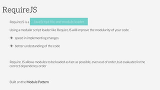 RequireJS
RequireJS is a JavaScript ﬁle and module loader
Using a modular script loader like RequireJS will improve the modularity of your code
à  speed in implementing changes
à  better undestanding of the code
Require JS allows modules to be loaded as fast as possible, even out of order, but evaluated in the
correct dependency order
Built on the Module Pattern
JavaScript ﬁle and module loader
 