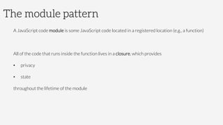 The module pattern
A JavaScript code module is some JavaScript code located in a registered location (e.g., a function)
All of the code that runs inside the function lives in a closure, which provides
•  privacy
•  state
throughout the lifetime of the module
 
