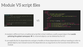 Module VS script ﬁles
A module is different from a traditional script ﬁle in that it deﬁnes a well-scoped object that avoids
polluting the global namespace à its retained objects can be deleted by the GC
It can explicitly list its dependencies and get a handle on those dependencies without needing to refer to
global objects, but instead receive the dependencies as arguments to the function that deﬁnes the
module
VS
 